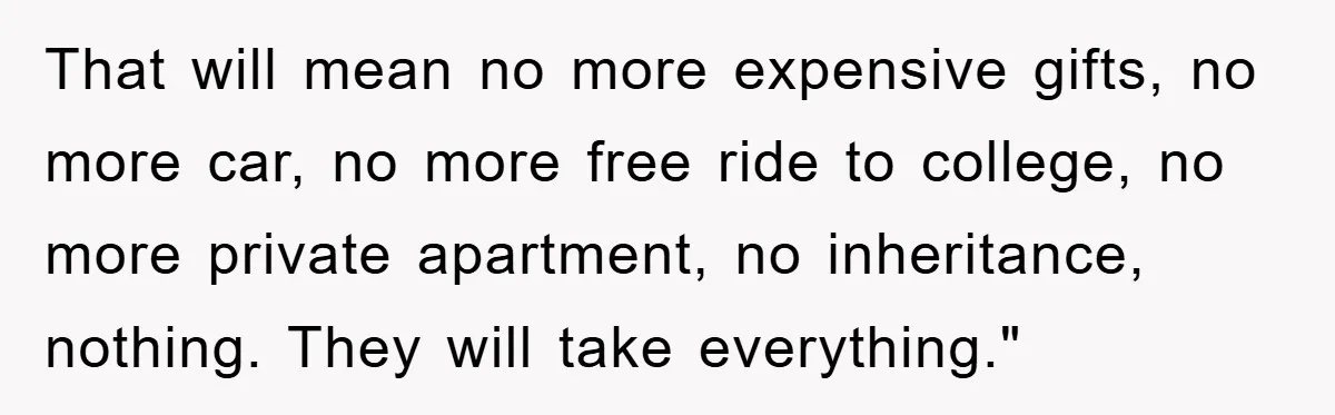 That will mean no more expensive gifts, no more car, no more free ride to college, no more private apartment, no inheritance, nothing. They will take everything."