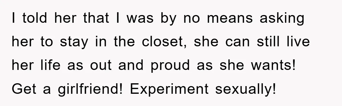 I told her that I was by no means asking her to stay in the closet, she can still live her life as out and proud as she wants! Get...