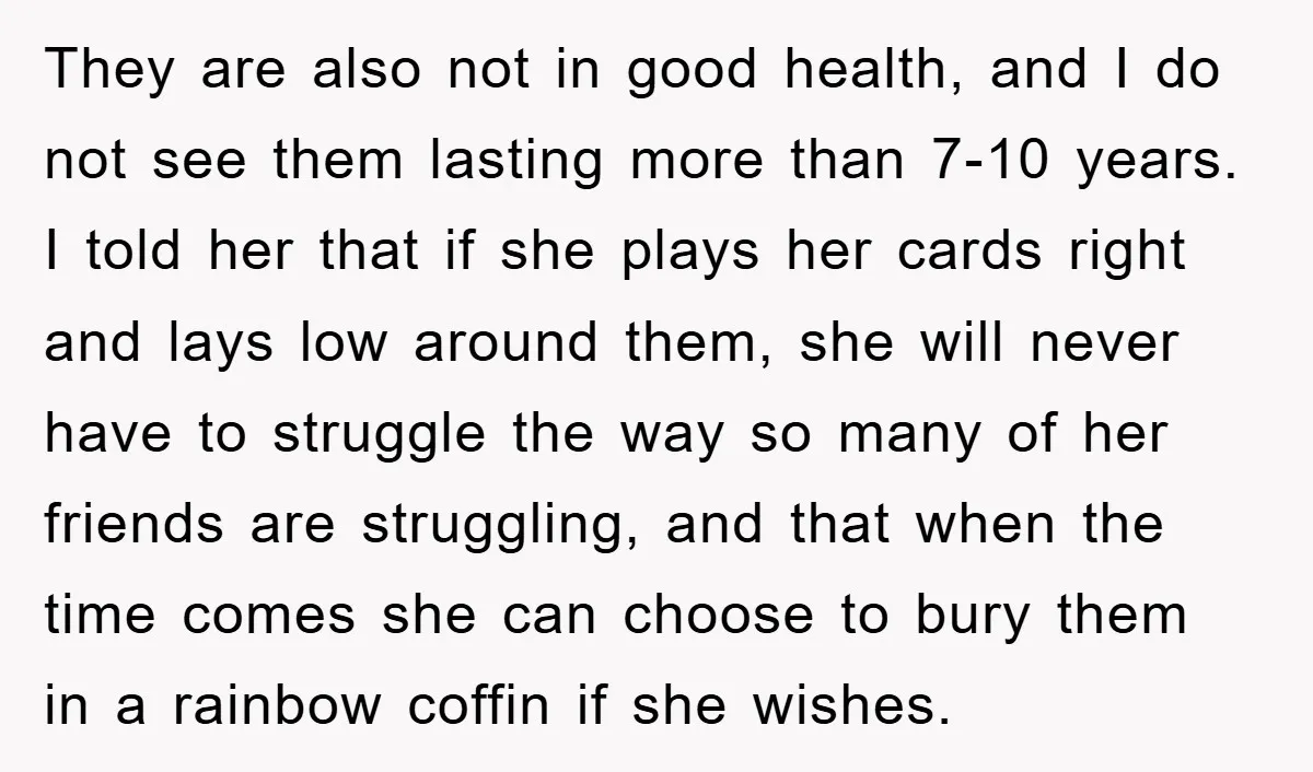 They are also not in good health, and I do not see them lasting more than 7-10 years. I told her that if she plays her cards right and lays...