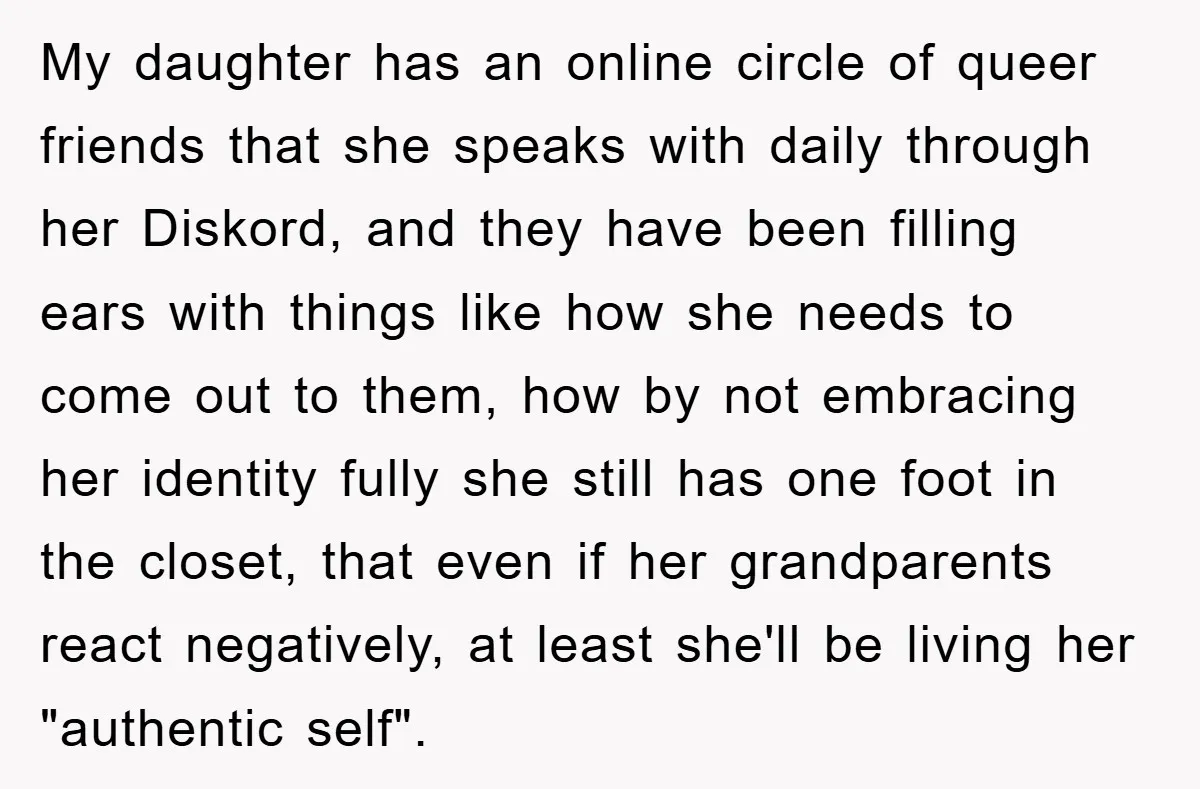 My daughter has an online circle of queer friends that she speaks with daily through her Diskord, and they have been filling ears with things like how she needs to...