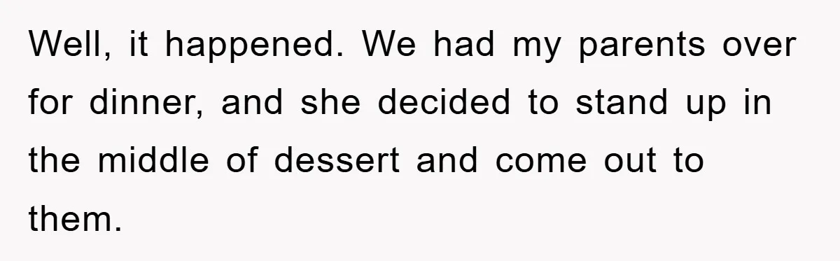 Well, it happened. We had my parents over for dinner, and she decided to stand up in the middle of dessert and come out to them.