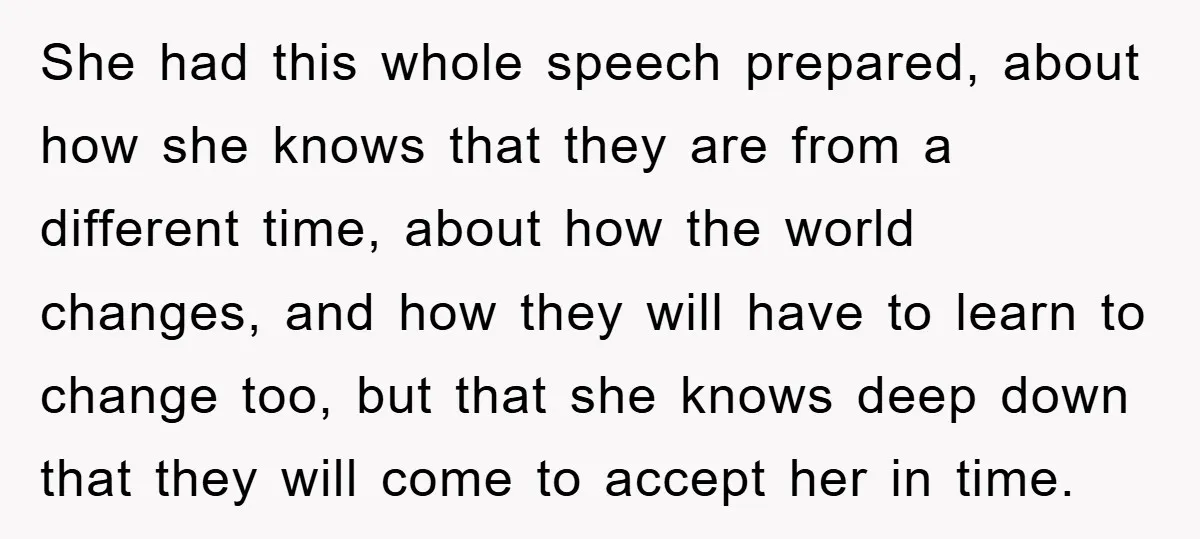 She had this whole speech prepared, about how she knows that they are from a different time, about how the world changes, and how they will have to learn to...