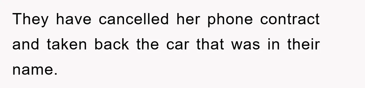 They have cancelled her phone contract and taken back the car that was in their name.