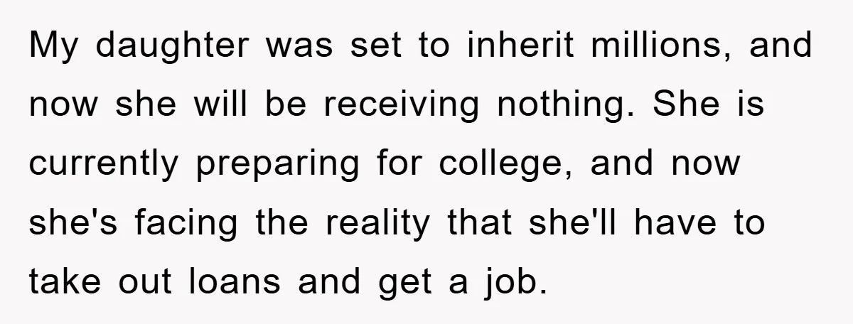 My daughter was set to inherit millions, and now she will be receiving nothing. She is currently preparing for college, and now she's facing the reality that she'll have to...