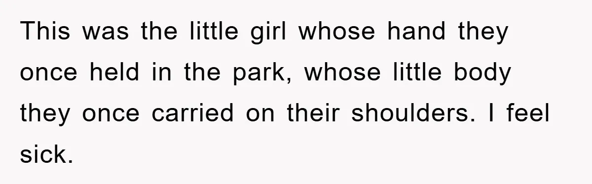This was the little girl whose hand they once held in the park, whose little body they once carried on their shoulders. I feel sick.