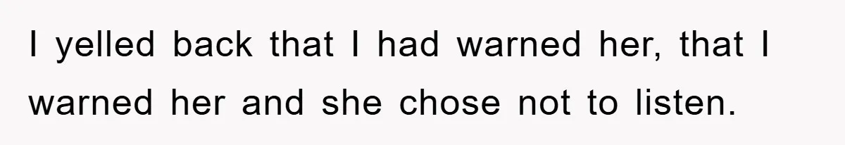 I yelled back that I had warned her, that I warned her and she chose not to listen.