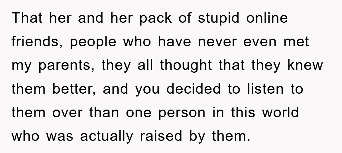 That her and her pack of stupid online friends, people who have never even met my parents, they all thought that they knew them better, and you decided to listen...