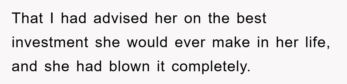 That I had advised her on the best investment she would ever make in her life, and she had blown it completely.