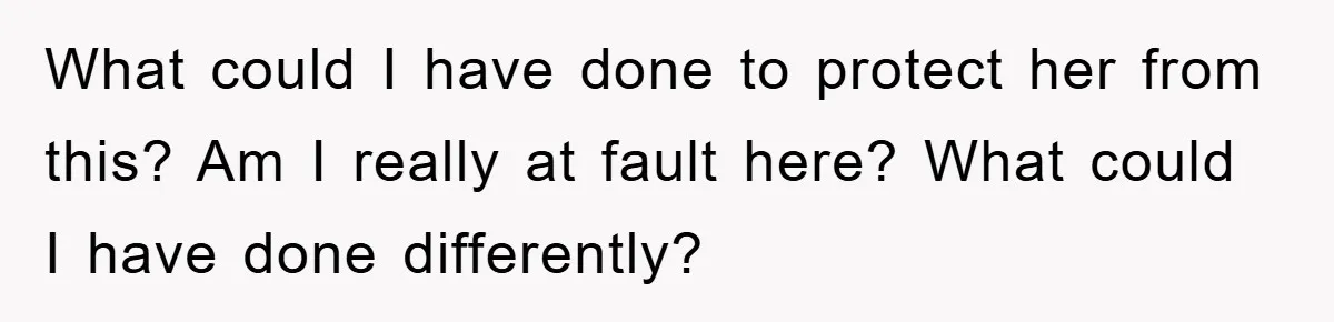 What could I have done to protect her from this? Am I really at fault here? What could I have done differently?