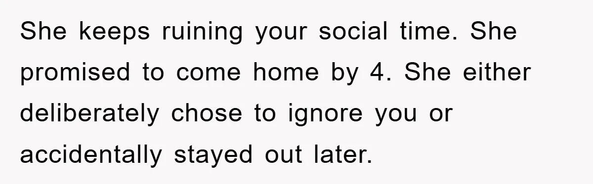 She keeps ruining your social time. She promised to come home by 4. She either deliberately chose to ignore you or accidentally stayed out later.
