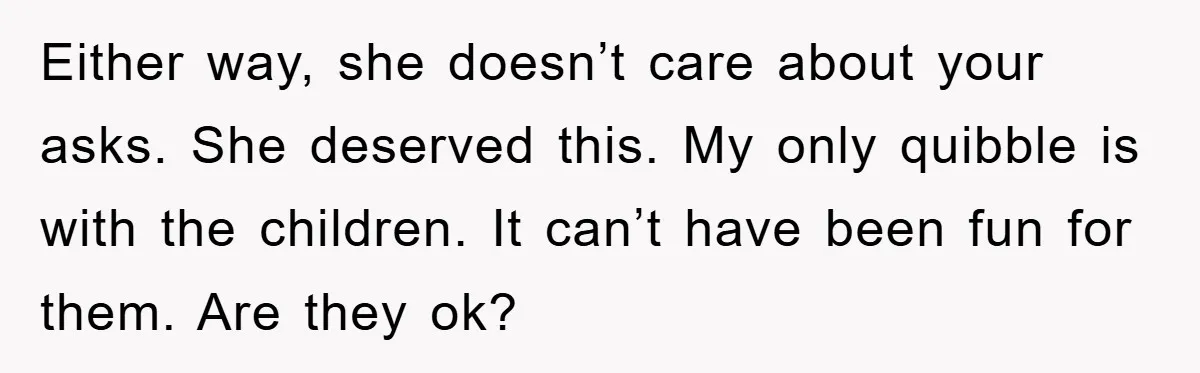 Either way, she doesn’t care about your asks. She deserved this. My only quibble is with the children. It can’t have been fun for them. Are they ok?