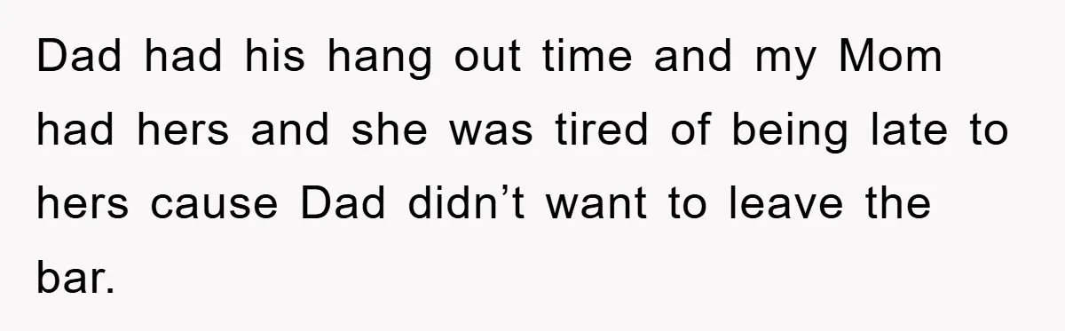 Dad had his hang out time and my Mom had hers and she was tired of being late to hers cause Dad didn’t want to leave the bar.