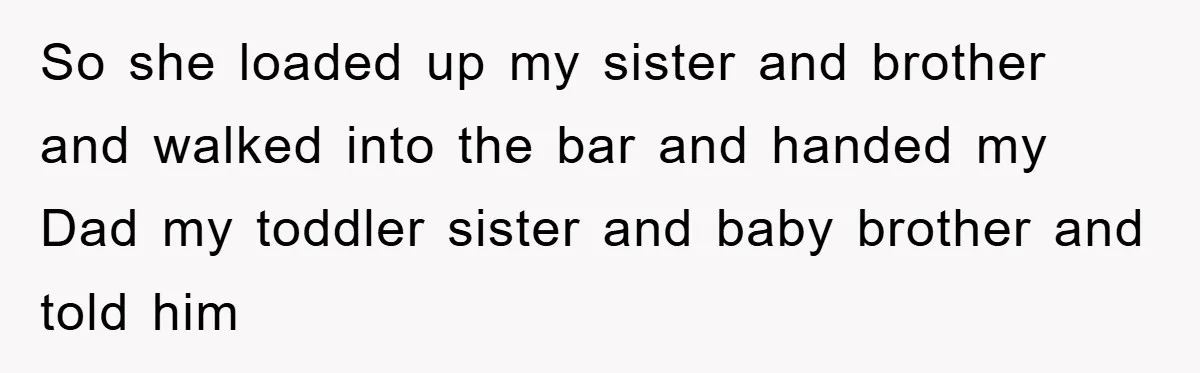 So she loaded up my sister and brother and walked into the bar and handed my Dad my toddler sister and baby brother and told him