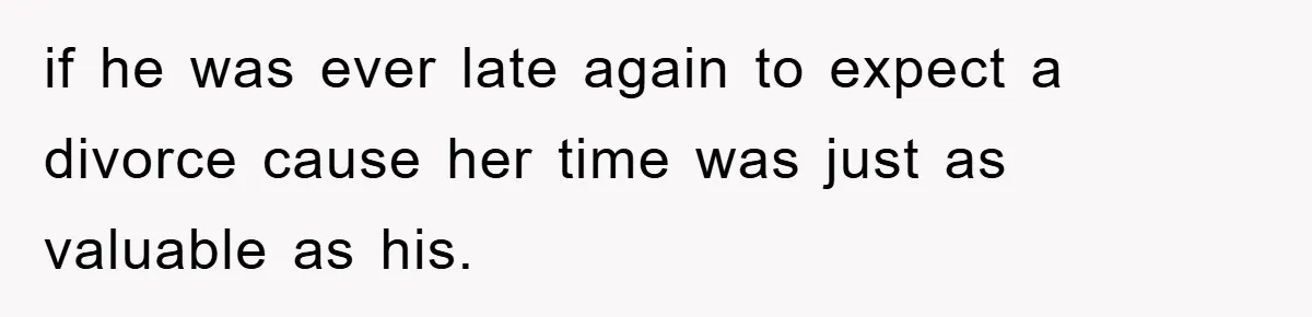 if he was ever late again to expect a divorce cause her time was just as valuable as his.