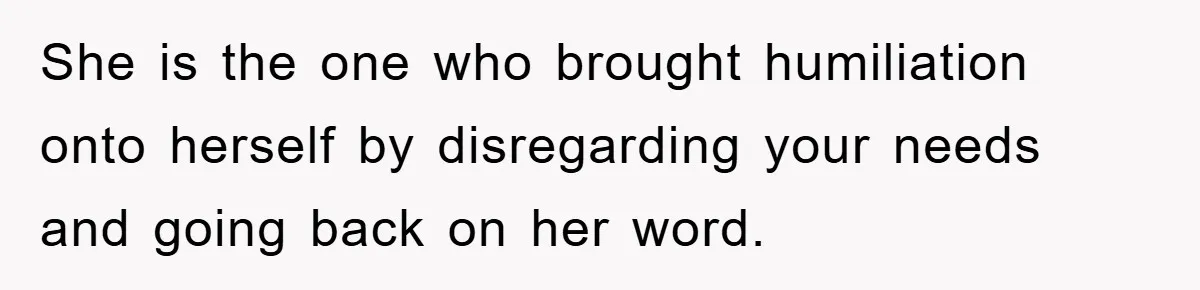 She is the one who brought humiliation onto herself by disregarding your needs and going back on her word.