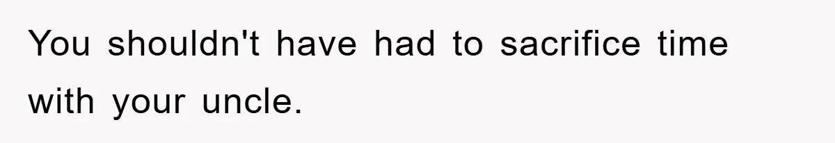 You shouldn't have had to sacrifice time with your uncle.