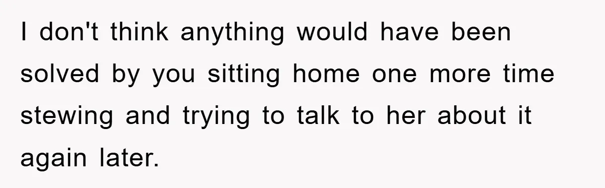 I don't think anything would have been solved by you sitting home one more time stewing and trying to talk to her about it again later.