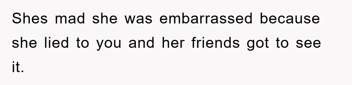 Shes mad she was embarrassed because she lied to you and her friends got to see it.