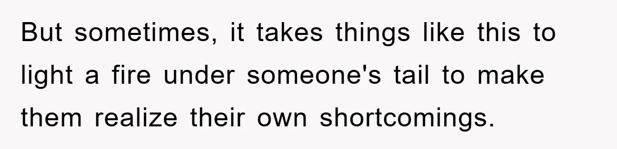 But sometimes, it takes things like this to light a fire under someone's tail to make them realize their own shortcomings.