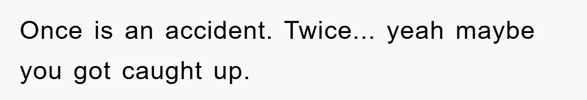 Once is an accident. Twice... yeah maybe you got caught up.