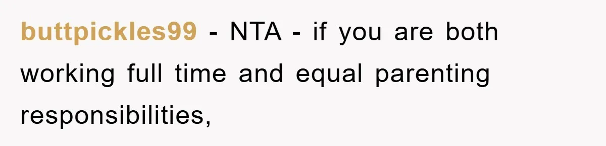 buttpickles99 − NTA - if you are both working full time and equal parenting responsibilities,