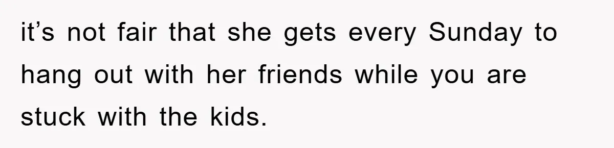 it’s not fair that she gets every Sunday to hang out with her friends while you are stuck with the kids.