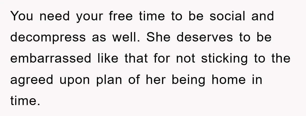You need your free time to be social and decompress as well. She deserves to be embarrassed like that for not sticking to the agreed upon plan of her being...
