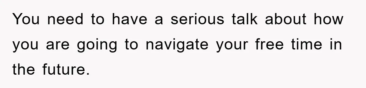 You need to have a serious talk about how you are going to navigate your free time in the future.