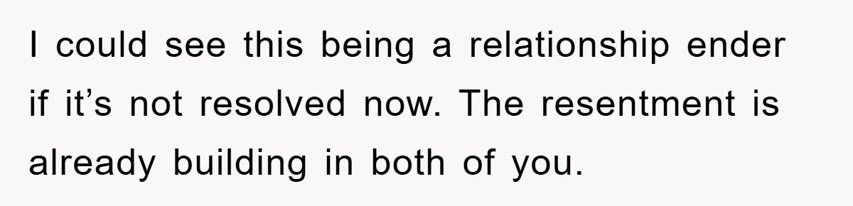 I could see this being a relationship ender if it’s not resolved now. The resentment is already building in both of you.
