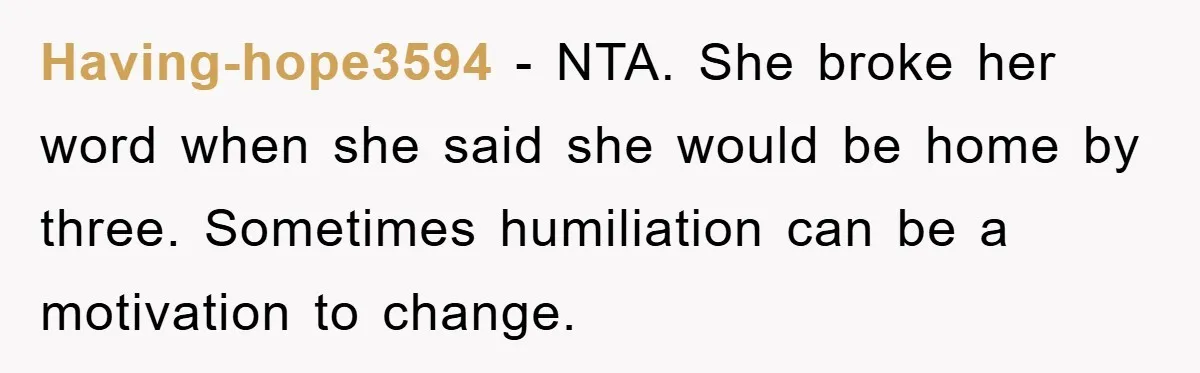 Having-hope3594 − NTA. She broke her word when she said she would be home by three. Sometimes humiliation can be a motivation to change.