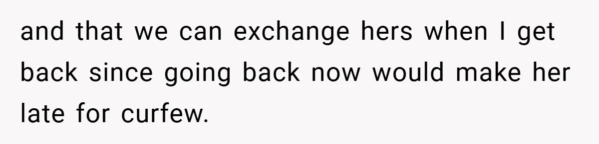and that we can exchange hers when I get back since going back now would make her late for curfew.