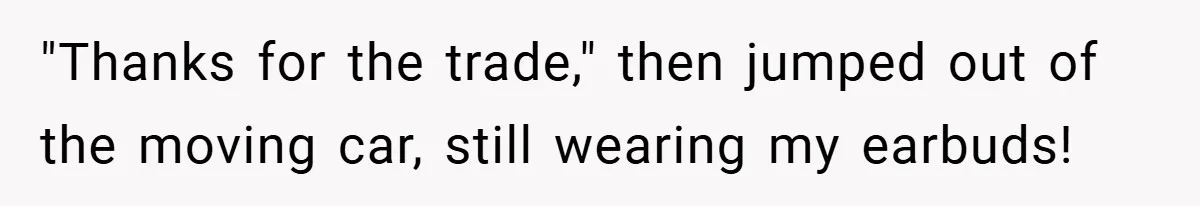 "Thanks for the trade," then jumped out of the moving car, still wearing my earbuds!