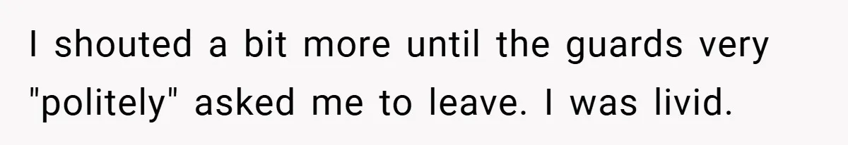 I shouted a bit more until the guards very "politely" asked me to leave. I was livid.