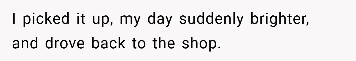 I picked it up, my day suddenly brighter, and drove back to the shop.