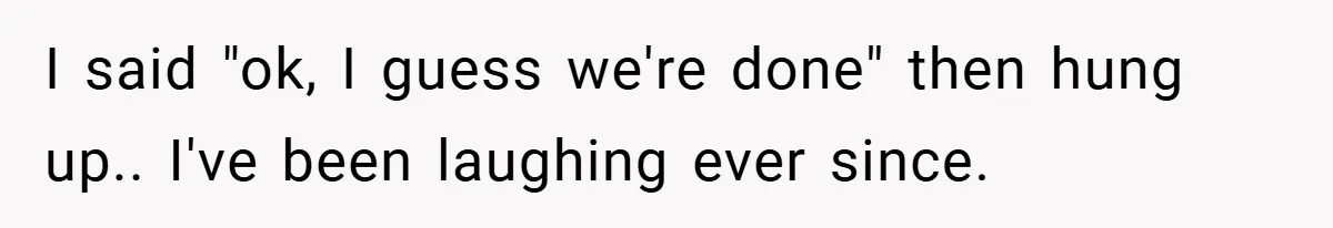I said "ok, I guess we're done" then hung up.. I've been laughing ever since.