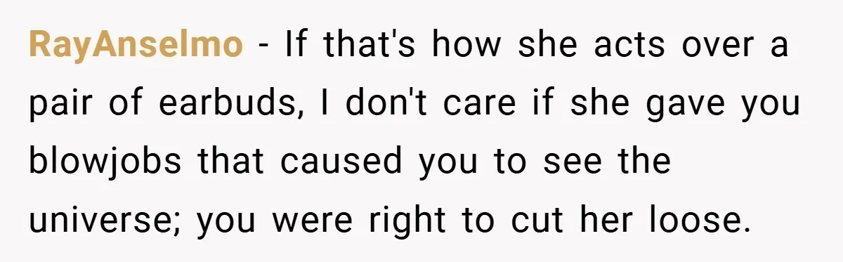 RayAnselmo − If that's how she acts over a pair of earbuds, I don't care if she gave you blowjobs that caused you to see the universe; you were right...