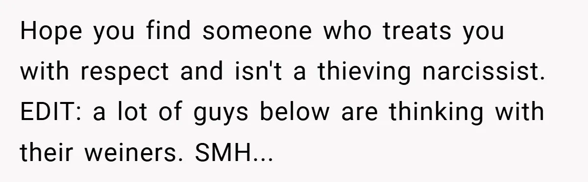 Hope you find someone who treats you with respect and isn't a thieving narcissist. EDIT: a lot of guys below are thinking with their weiners. SMH...