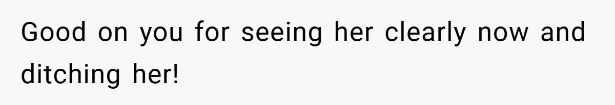 Good on you for seeing her clearly now and ditching her!