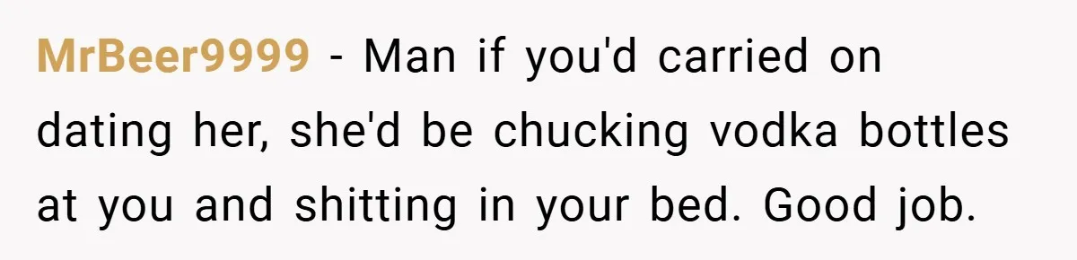 MrBeer9999 − Man if you'd carried on dating her, she'd be chucking vodka bottles at you and shitting in your bed. Good job.