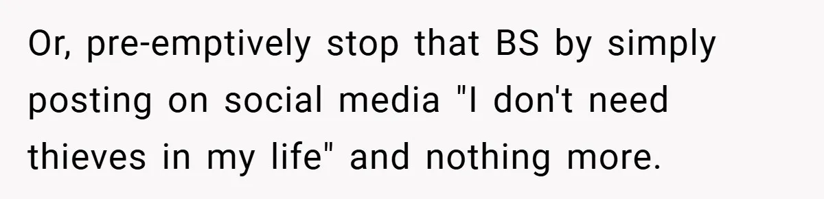 Or, pre-emptively stop that BS by simply posting on social media "I don't need thieves in my life" and nothing more.