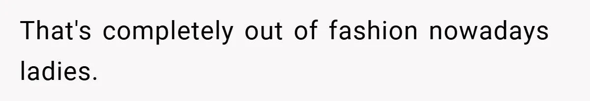 That's completely out of fashion nowadays ladies.