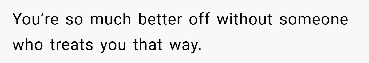 You’re so much better off without someone who treats you that way.