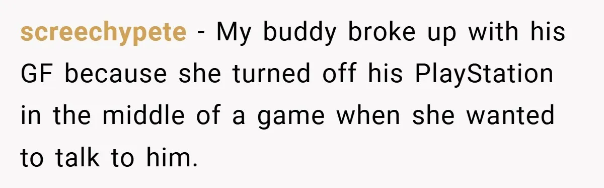 screechypete − My buddy broke up with his GF because she turned off his PlayStation in the middle of a game when she wanted to talk to him.
