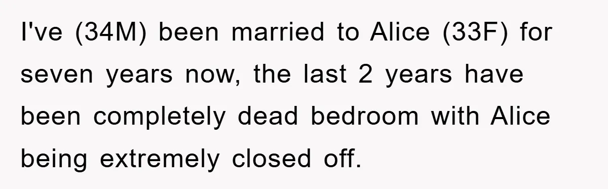 I've (34M) been married to Alice (33F) for seven years now, the last 2 years have been completely dead bedroom with Alice being extremely closed off.