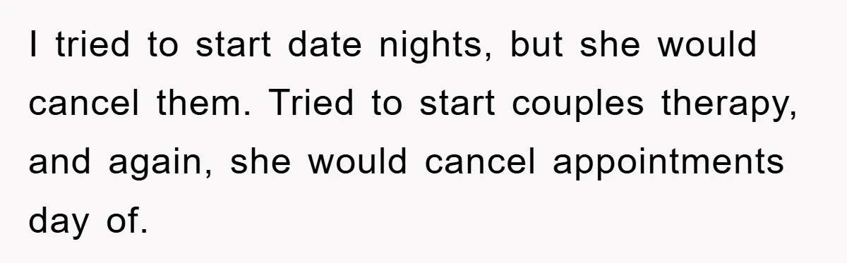 I tried to start date nights, but she would cancel them. Tried to start couples therapy, and again, she would cancel appointments day of.