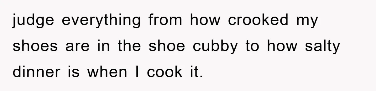 judge everything from how crooked my shoes are in the shoe cubby to how salty dinner is when I cook it.