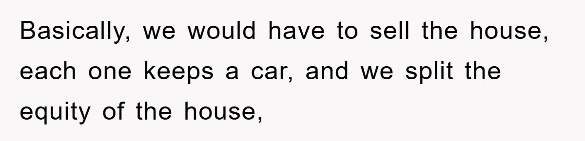 Basically, we would have to sell the house, each one keeps a car, and we split the equity of the house,