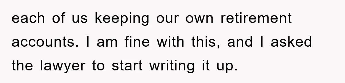 each of us keeping our own retirement accounts. I am fine with this, and I asked the lawyer to start writing it up.