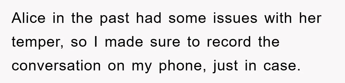 Alice in the past had some issues with her temper, so I made sure to record the conversation on my phone, just in case.