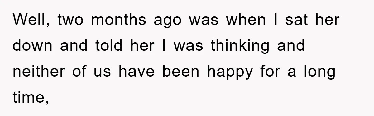 Well, two months ago was when I sat her down and told her I was thinking and neither of us have been happy for a long time,
